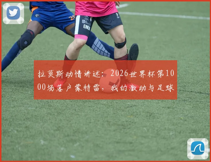 拉莫斯动情讲述：2026世界杯第1000场落户蒙特雷，我的激动与足球生涯的特别时刻