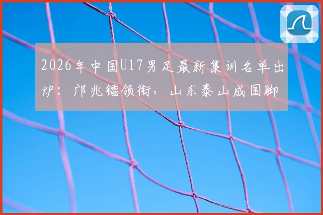 2026年中国U17男足最新集训名单出炉：邝兆镭领衔，山东泰山成国脚大户，7名新星入选引关注