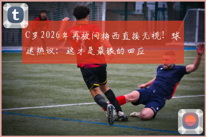 C罗2026年再被问梅西直接无视!球迷热议:这才是最狠的回应