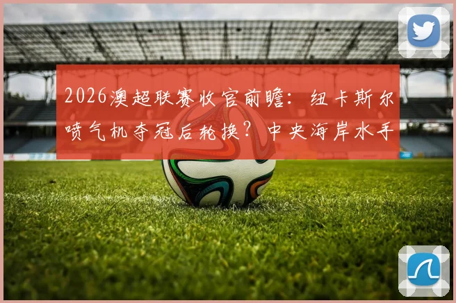 2026澳超联赛收官前瞻：纽卡斯尔喷气机夺冠后轮换？中央海岸水手传奇队长最后之舞悬念解读
