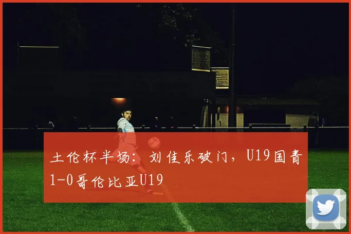 土伦杯半场：刘佳乐破门，U19国青1-0哥伦比亚U19