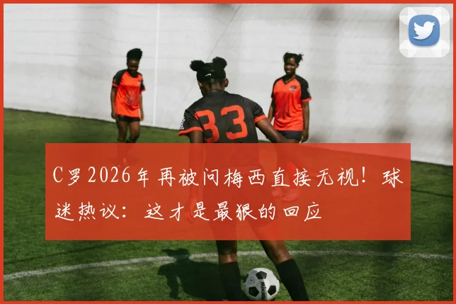 C罗2026年再被问梅西直接无视！球迷热议：这才是最狠的回应