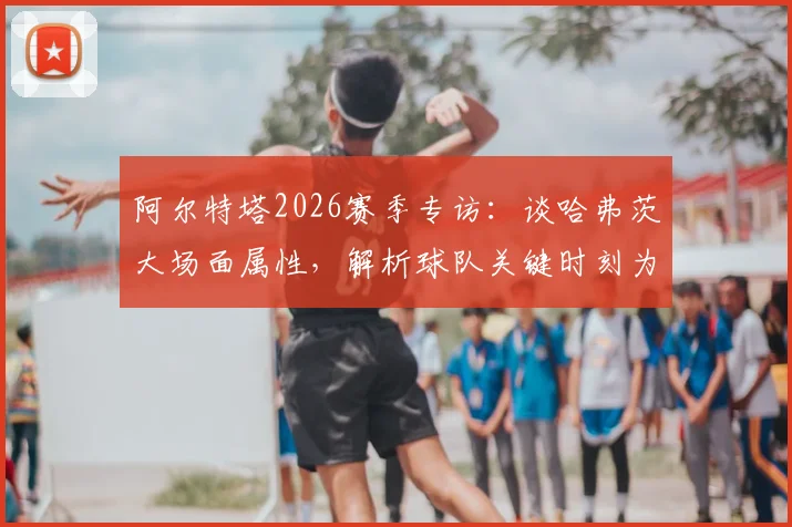 阿尔特塔2026赛季专访：谈哈弗茨大场面属性，解析球队关键时刻为何需要他这样的球员挺身而出