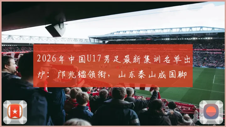 2026年中国U17男足最新集训名单出炉:邝兆镭领衔,山东泰山成国脚大户,7名新星入选引关注