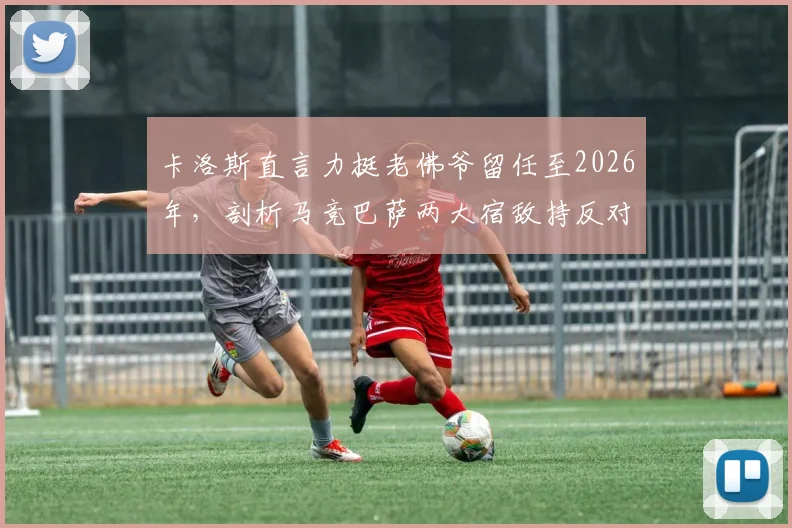 卡洛斯直言力挺老佛爷留任至2026年，剖析马竞巴萨两大宿敌持反对态度的深层原因