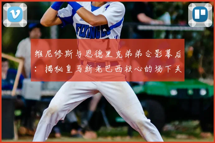 维尼修斯与恩德里克弟弟合影幕后：揭秘皇马新老巴西核心的场下关系与暖心互动细节