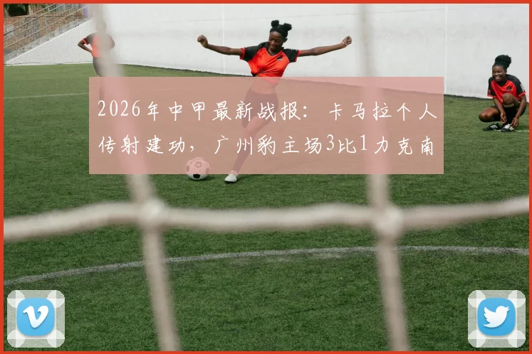 2026年中甲最新战报：卡马拉个人传射建功，广州豹主场3比1力克南通支云全程回顾