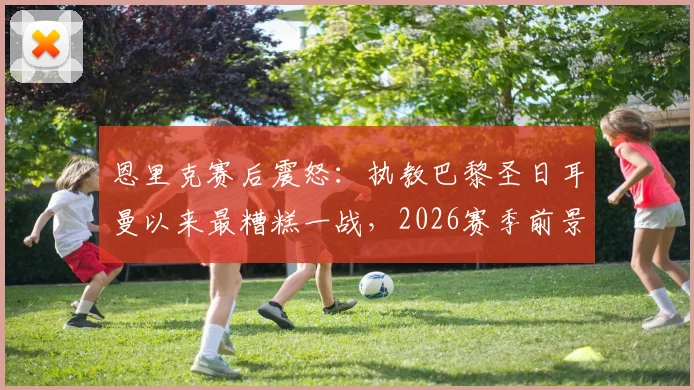 恩里克赛后震怒：执教巴黎圣日耳曼以来最糟糕一战，2026赛季前景引担忧