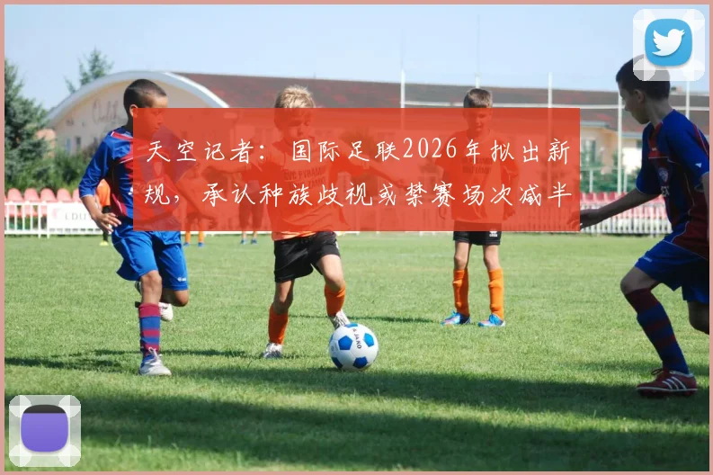 天空记者:国际足联2026年拟出新规,承认种族歧视或禁赛场次减半,具体条款与球队应对指南