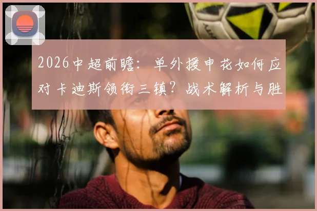 2026中超前瞻：单外援申花如何应对卡迪斯领衔三镇？战术解析与胜负关键点预测